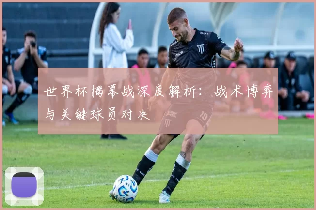 世界杯揭幕战深度解析：战术博弈与关键球员对决