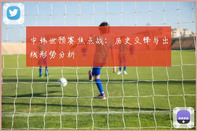 中韩世预赛焦点战：历史交锋与出线形势分析