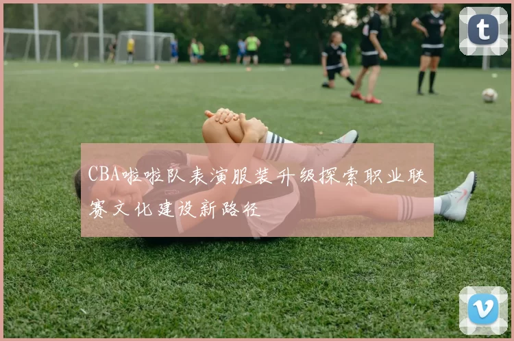 CBA啦啦队表演服装升级探索职业联赛文化建设新路径