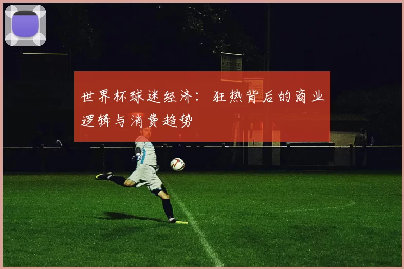 世界杯球迷经济：狂热背后的商业逻辑与消费趋势