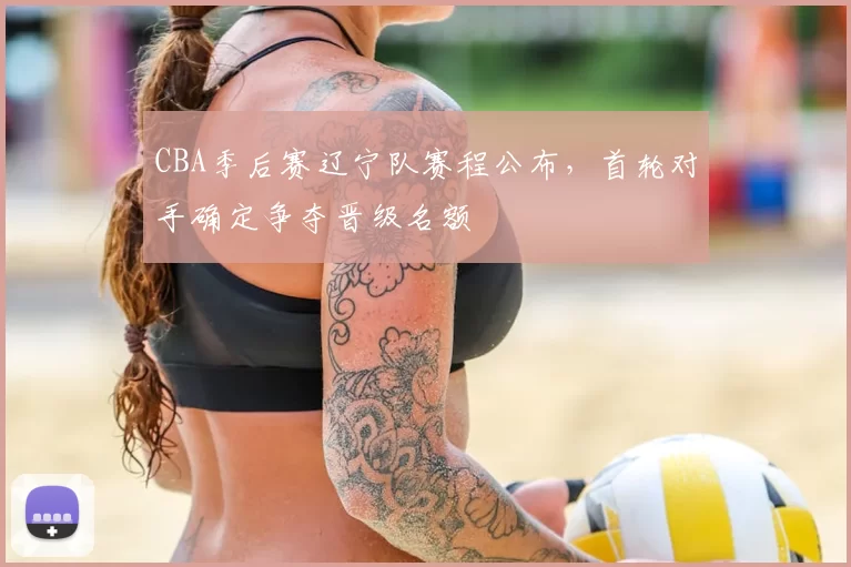 CBA季后赛辽宁队赛程公布,首轮对手确定争夺晋级名额