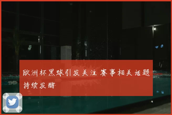 欧洲杯黑球引发关注 赛事相关话题持续发酵