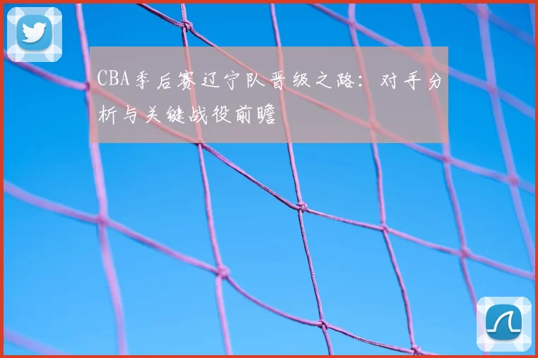 CBA季后赛辽宁队晋级之路:对手分析与关键战役前瞻