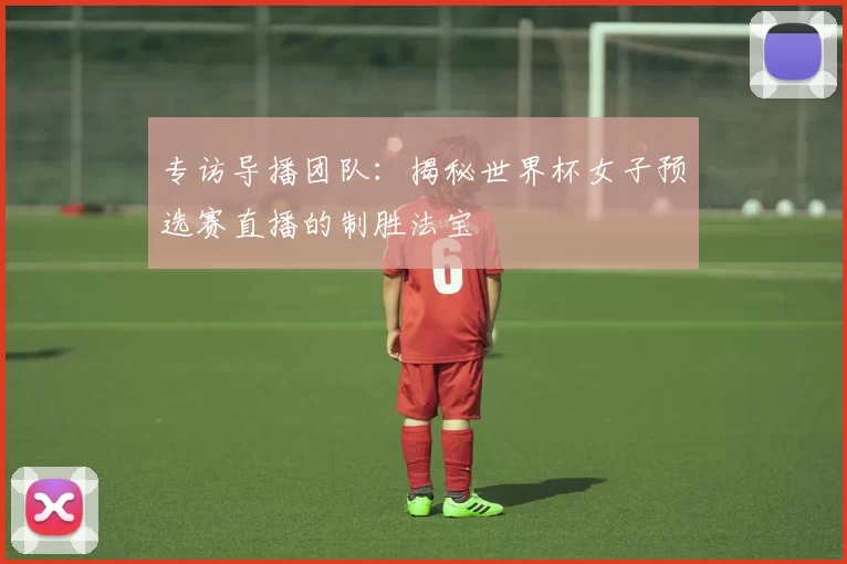 专访导播团队:揭秘世界杯女子预选赛直播的制胜法宝