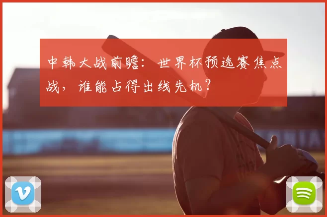 中韩大战前瞻：世界杯预选赛焦点战，谁能占得出线先机？