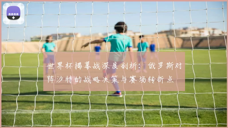 世界杯揭幕战深度剖析：俄罗斯对阵沙特的战略决策与赛场转折点