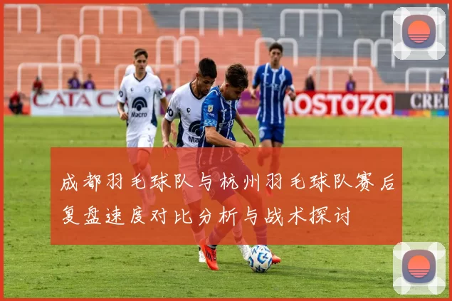 成都羽毛球队与杭州羽毛球队赛后复盘速度对比分析与战术探讨