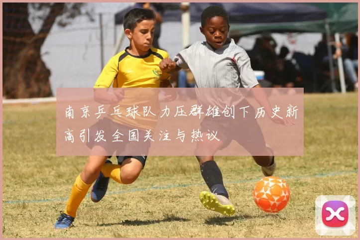 南京乒乓球队力压群雄创下历史新高引发全国关注与热议