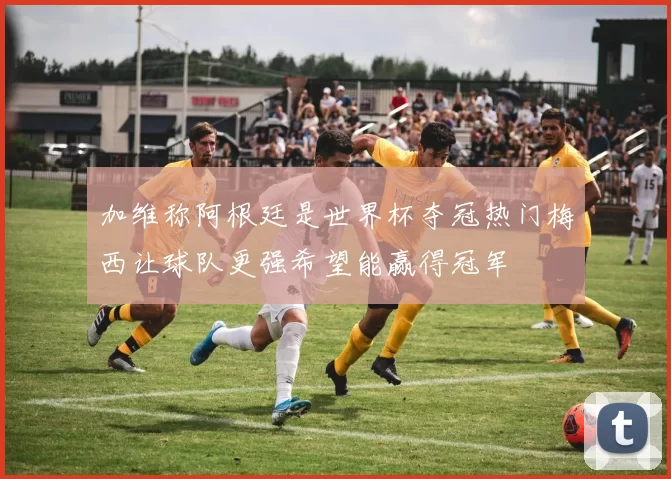 加维称阿根廷是世界杯夺冠热门梅西让球队更强希望能赢得冠军