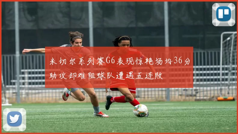 米切尔系列赛G6表现惊艳场均36分助攻却难阻球队遭遇五连败