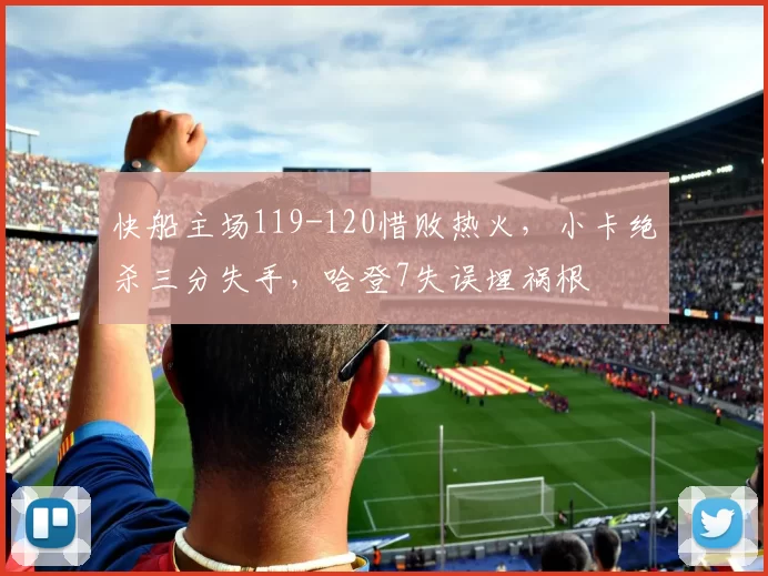 快船主场119-120惜败热火，小卡绝杀三分失手，哈登7失误埋祸根