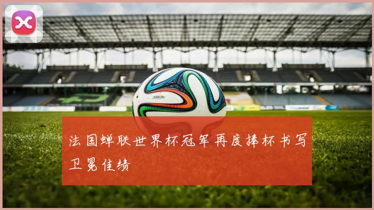 法国蝉联世界杯冠军再度捧杯书写卫冕佳绩
