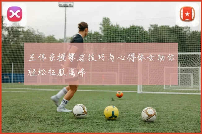 王伟亲授攀岩技巧与心得体会助你轻松征服高峰