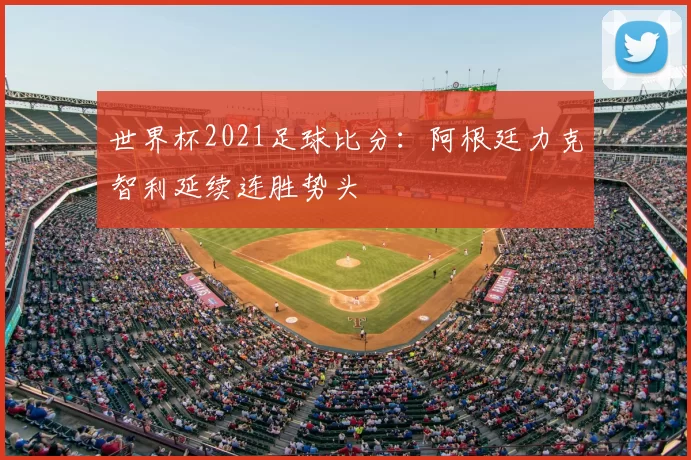 世界杯2021足球比分：阿根廷力克智利延续连胜势头
