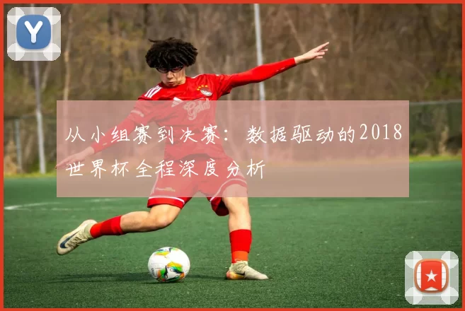 从小组赛到决赛:数据驱动的2018世界杯全程深度分析