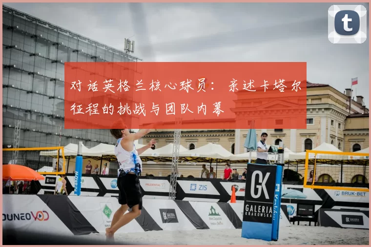 对话英格兰核心球员:亲述卡塔尔征程的挑战与团队内幕