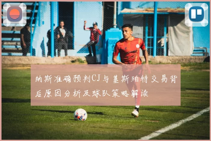 纳斯准确预判CJ与基斯珀特交易背后原因分析及球队策略解读