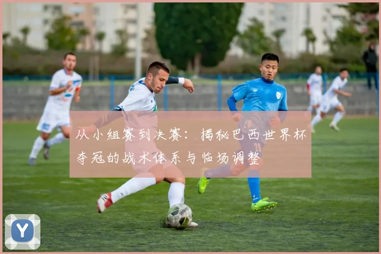 从小组赛到决赛：揭秘巴西世界杯夺冠的战术体系与临场调整
