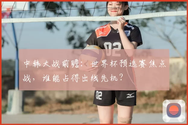 中韩大战前瞻：世界杯预选赛焦点战，谁能占得出线先机？