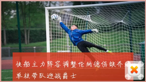 快船主力阵容调整伦纳德伤缺乔治单核带队迎战爵士
