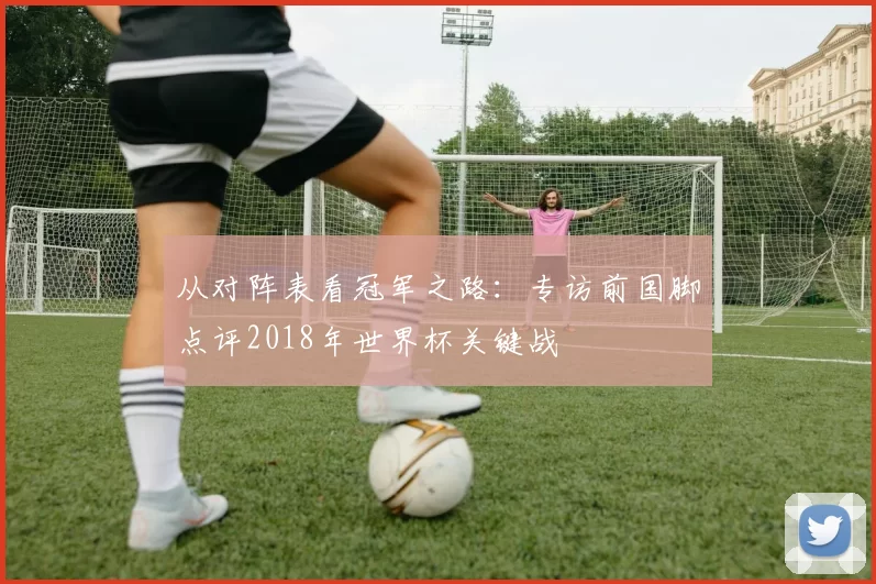 从对阵表看冠军之路:专访前国脚点评2018年世界杯关键战