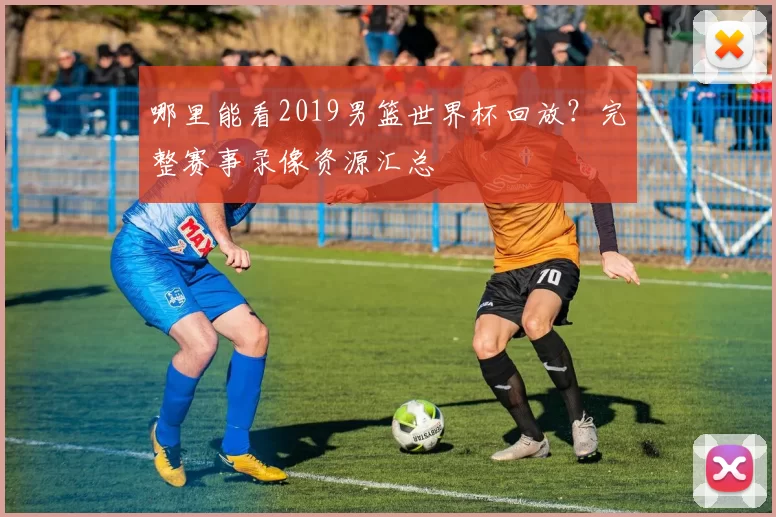 哪里能看2019男篮世界杯回放?完整赛事录像资源汇总