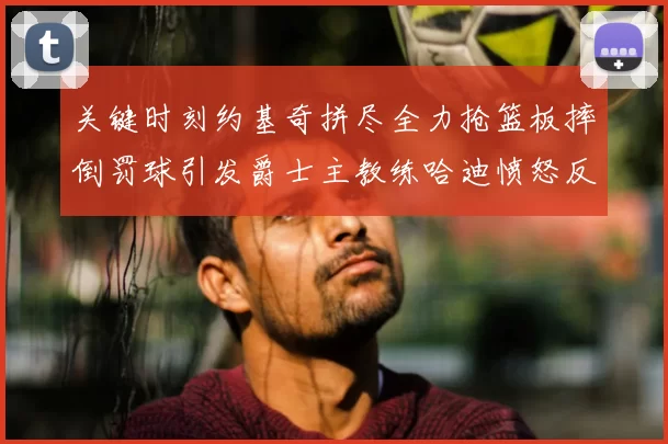 关键时刻约基奇拼尽全力抢篮板摔倒罚球引发爵士主教练哈迪愤怒反应