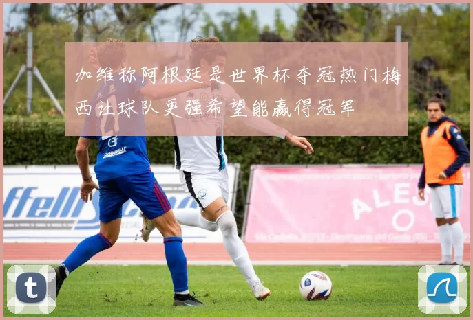 加维称阿根廷是世界杯夺冠热门梅西让球队更强希望能赢得冠军