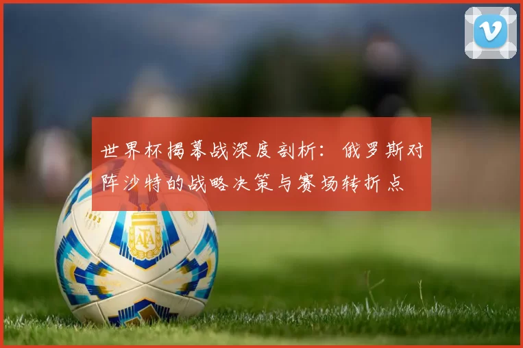 世界杯揭幕战深度剖析：俄罗斯对阵沙特的战略决策与赛场转折点