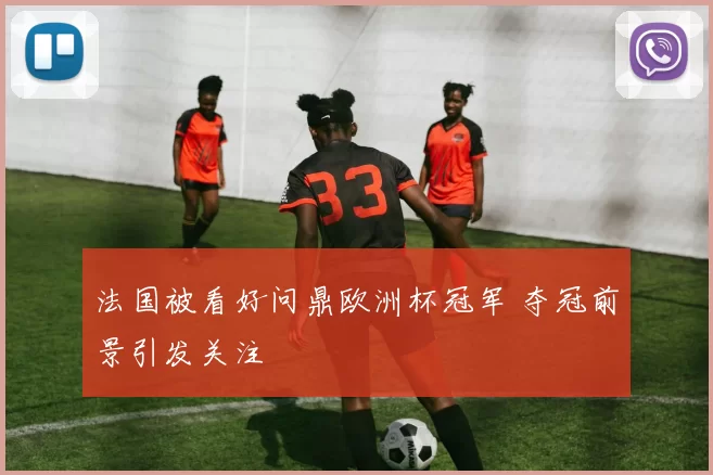 法国被看好问鼎欧洲杯冠军 夺冠前景引发关注
