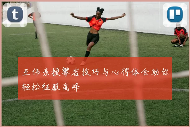 王伟亲授攀岩技巧与心得体会助你轻松征服高峰