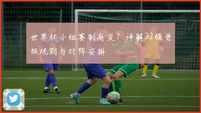 世界杯小组赛制有变？详解32强晋级规则与对阵安排