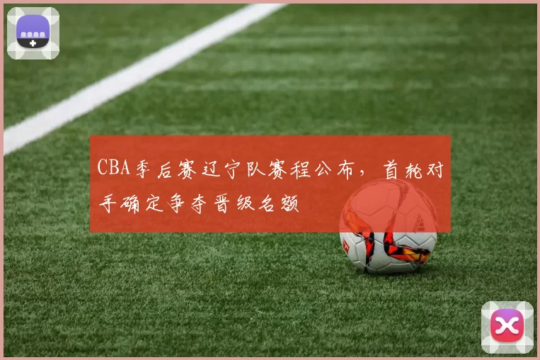 CBA季后赛辽宁队赛程公布，首轮对手确定争夺晋级名额