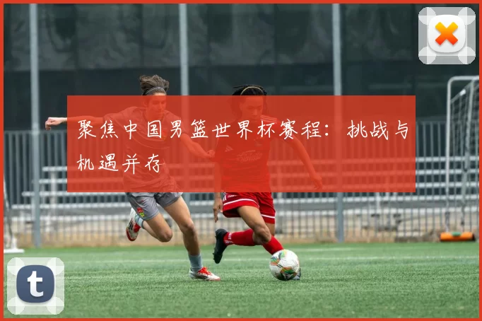 聚焦中国男篮世界杯赛程:挑战与机遇并存
