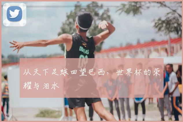 从天下足球回望巴西,世界杯的荣耀与泪水