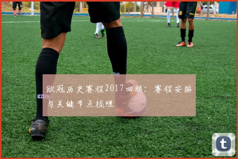 欧冠历史赛程2017回顾：赛程安排与关键节点梳理