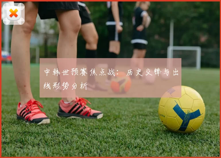中韩世预赛焦点战：历史交锋与出线形势分析