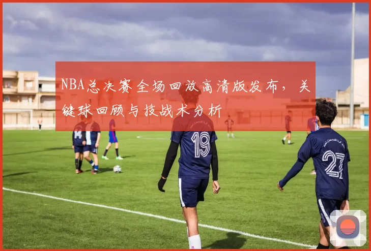 NBA总决赛全场回放高清版发布，关键球回顾与技战术分析