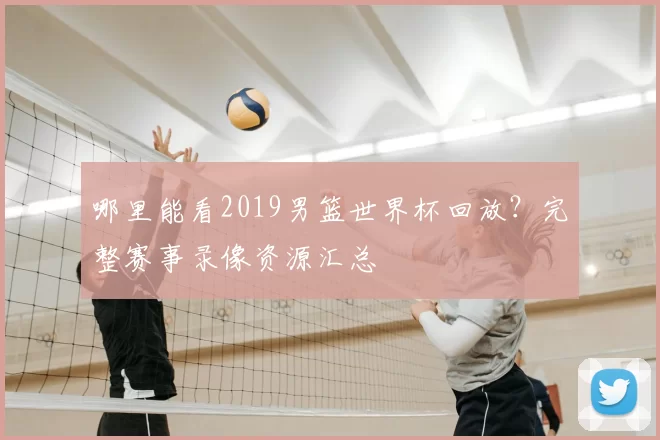 哪里能看2019男篮世界杯回放?完整赛事录像资源汇总