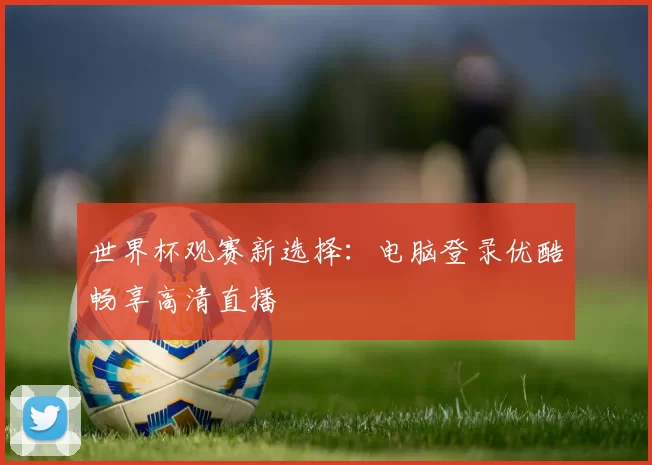 世界杯观赛新选择:电脑登录优酷畅享高清直播