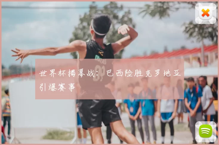 世界杯揭幕战:巴西险胜克罗地亚引爆赛事