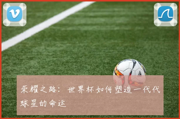 荣耀之路：世界杯如何塑造一代代球星的命运