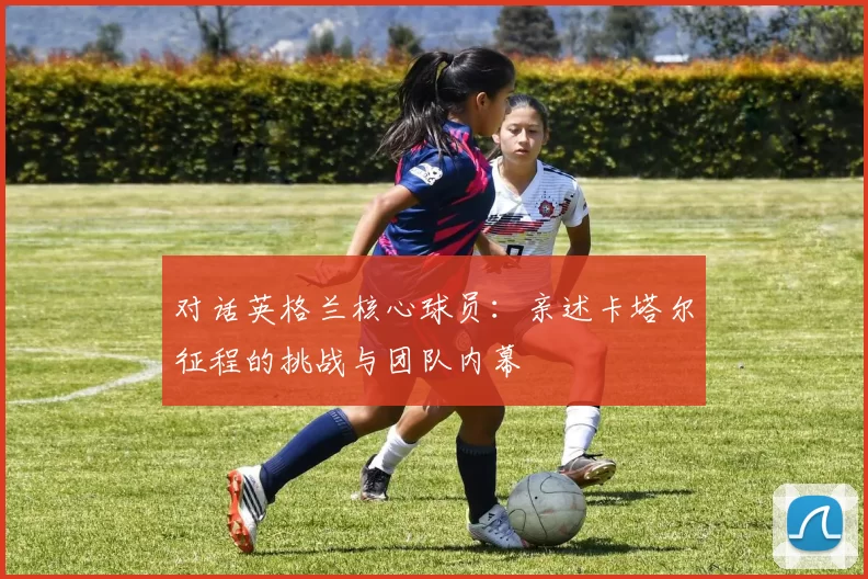 对话英格兰核心球员：亲述卡塔尔征程的挑战与团队内幕