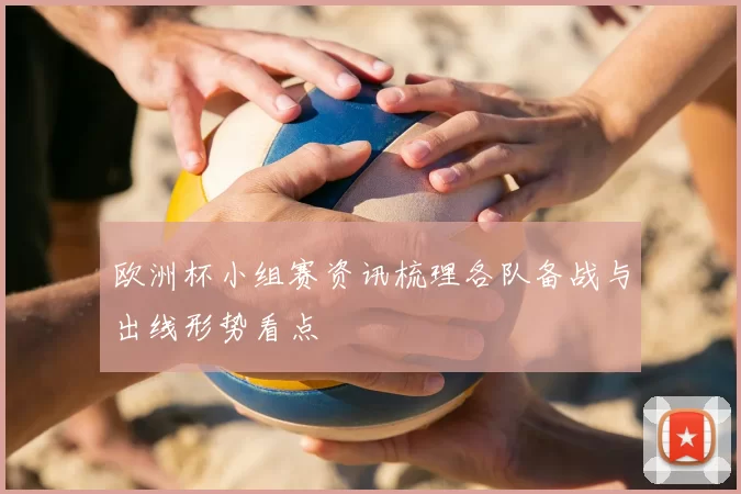 欧洲杯小组赛资讯梳理各队备战与出线形势看点