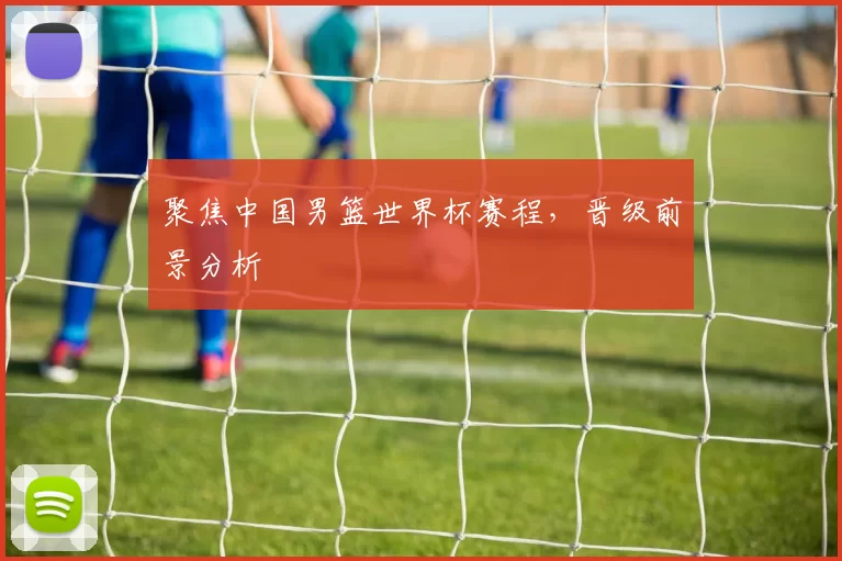 聚焦中国男篮世界杯赛程,晋级前景分析
