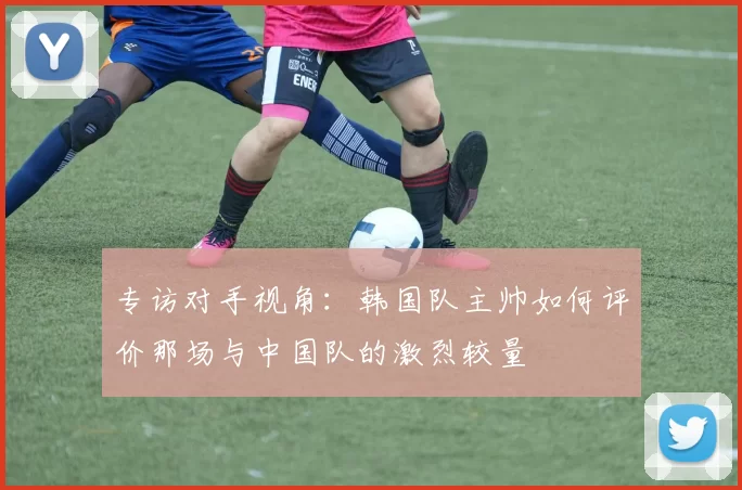 专访对手视角:韩国队主帅如何评价那场与中国队的激烈较量
