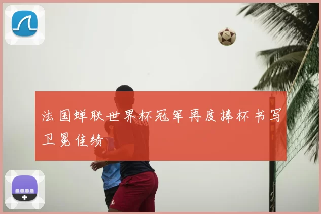 法国蝉联世界杯冠军再度捧杯书写卫冕佳绩