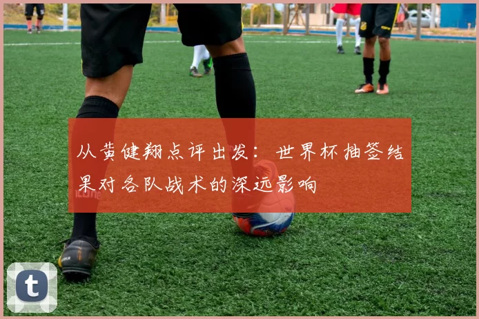 从黄健翔点评出发:世界杯抽签结果对各队战术的深远影响