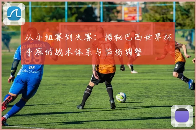 从小组赛到决赛：揭秘巴西世界杯夺冠的战术体系与临场调整
