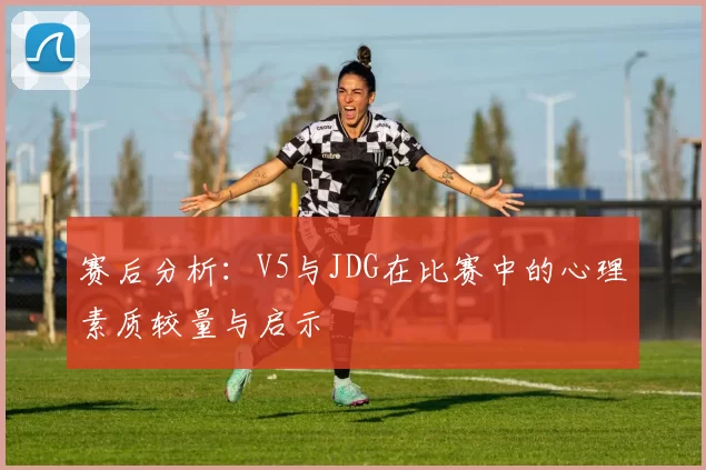 赛后分析:V5与JDG在比赛中的心理素质较量与启示